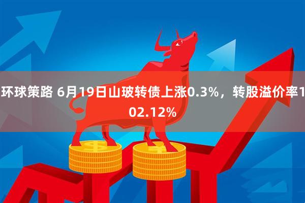 环球策路 6月19日山玻转债上涨0.3%，转股溢价率102.12%