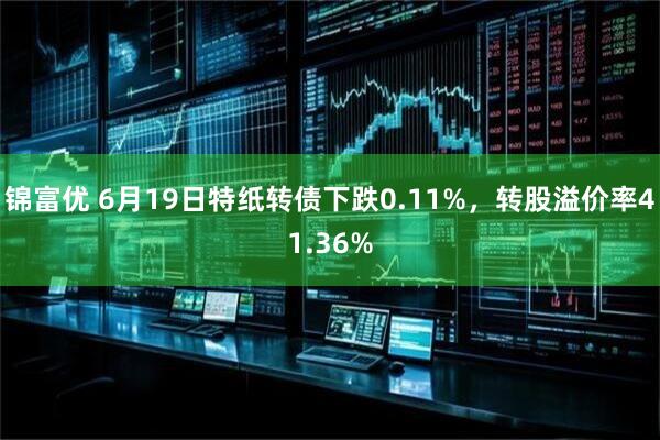 锦富优 6月19日特纸转债下跌0.11%，转股溢价率41.36%
