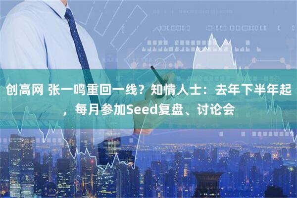 创高网 张一鸣重回一线？知情人士：去年下半年起，每月参加Seed复盘、讨论会