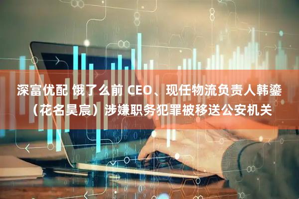 深富优配 饿了么前 CEO、现任物流负责人韩鎏（花名昊宸）涉嫌职务犯罪被移送公安机关