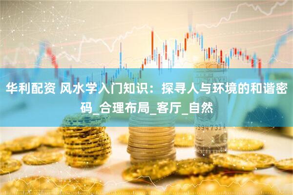 华利配资 风水学入门知识：探寻人与环境的和谐密码_合理布局_客厅_自然