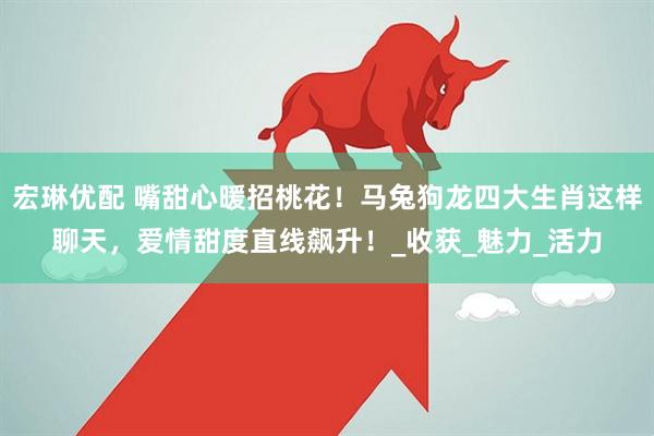 宏琳优配 嘴甜心暖招桃花！马兔狗龙四大生肖这样聊天，爱情甜度直线飙升！_收获_魅力_活力