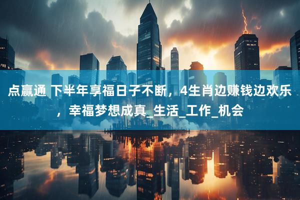 点赢通 下半年享福日子不断，4生肖边赚钱边欢乐，幸福梦想成真_生活_工作_机会