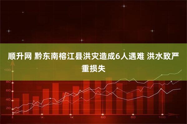顺升网 黔东南榕江县洪灾造成6人遇难 洪水致严重损失