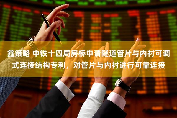 鑫策略 中铁十四局房桥申请隧道管片与内衬可调式连接结构专利，对管片与内衬进行可靠连接