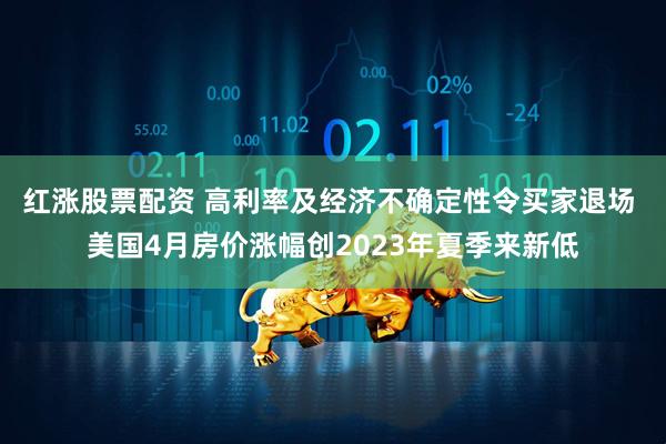红涨股票配资 高利率及经济不确定性令买家退场 美国4月房价涨幅创2023年夏季来新低
