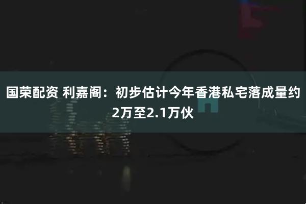 国荣配资 利嘉阁:初步估计今年香港私宅落成量约2万至2.1万伙
