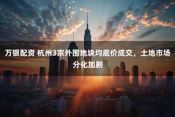 万银配资 杭州3宗外围地块均底价成交，土地市场分化加剧