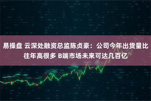 易操盘 云深处融资总监陈贞豪：公司今年出货量比往年高很多 B端市场未来可达几百亿