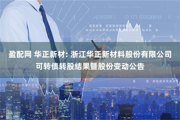 盈配网 华正新材: 浙江华正新材料股份有限公司可转债转股结果暨股份变动公告