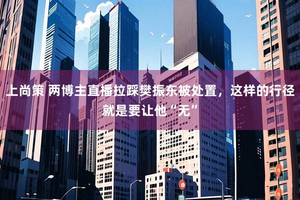 上尚策 两博主直播拉踩樊振东被处置，这样的行径就是要让他“无”