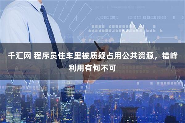 千汇网 程序员住车里被质疑占用公共资源，错峰利用有何不可