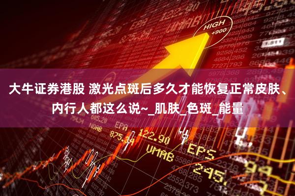 大牛证券港股 激光点斑后多久才能恢复正常皮肤、内行人都这么说~_肌肤_色斑_能量