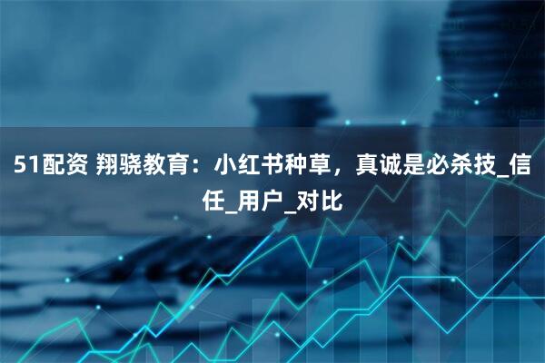 51配资 翔骁教育：小红书种草，真诚是必杀技_信任_用户_对比