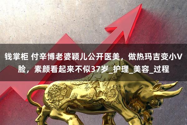 钱掌柜 付辛博老婆颖儿公开医美，做热玛吉变小V脸，素颜看起来不似37岁_护理_美容_过程
