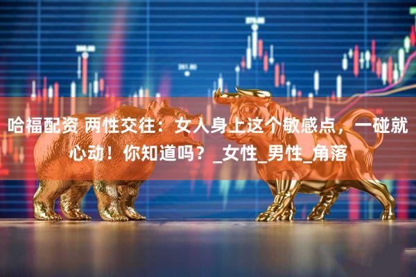 哈福配资 两性交往：女人身上这个敏感点，一碰就心动！你知道吗？_女性_男性_角落