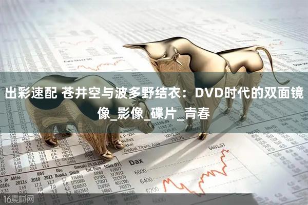 出彩速配 苍井空与波多野结衣：DVD时代的双面镜像_影像_碟片_青春