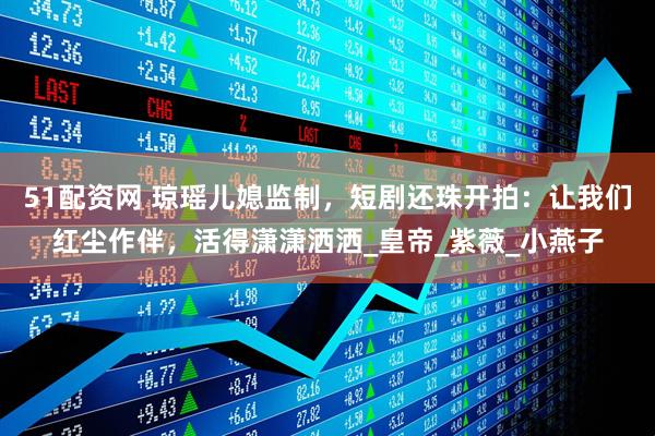 51配资网 琼瑶儿媳监制，短剧还珠开拍：让我们红尘作伴，活得潇潇洒洒_皇帝_紫薇_小燕子