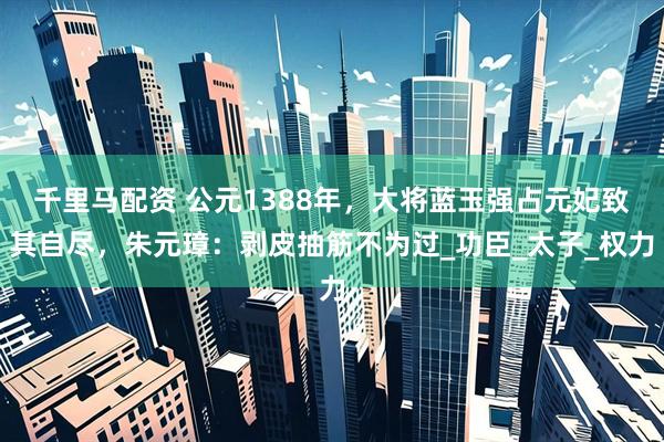 千里马配资 公元1388年，大将蓝玉强占元妃致其自尽，朱元璋：剥皮抽筋不为过_功臣_太子_权力