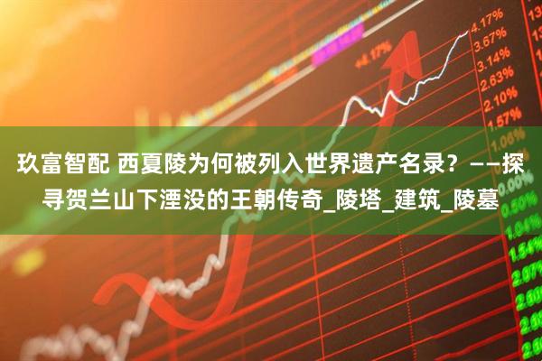 玖富智配 西夏陵为何被列入世界遗产名录？——探寻贺兰山下湮没的王朝传奇_陵塔_建筑_陵墓