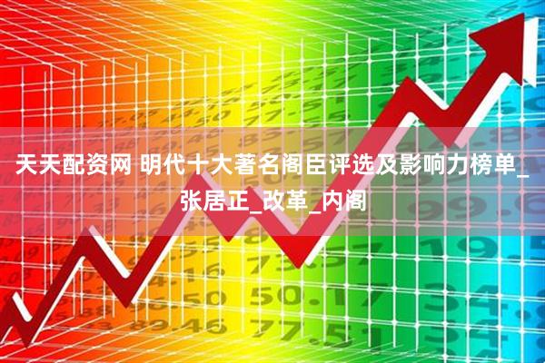 天天配资网 明代十大著名阁臣评选及影响力榜单_张居正_改革_内阁