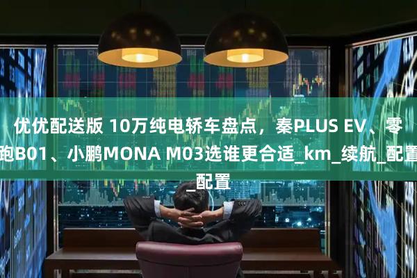 优优配送版 10万纯电轿车盘点，秦PLUS EV、零跑B01、小鹏MONA M03选谁更合适_km_续航_配置