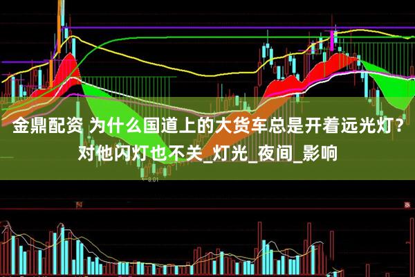 金鼎配资 为什么国道上的大货车总是开着远光灯？对他闪灯也不关_灯光_夜间_影响