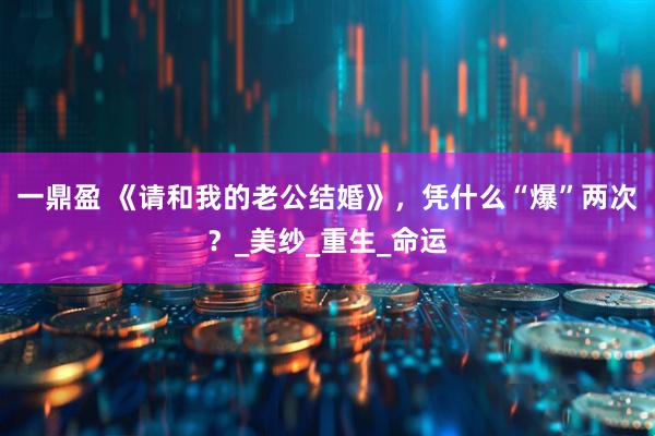 一鼎盈 《请和我的老公结婚》，凭什么“爆”两次？_美纱_重生_命运