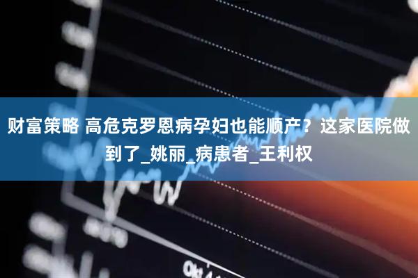 财富策略 高危克罗恩病孕妇也能顺产？这家医院做到了_姚丽_病患者_王利权