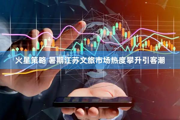 火星策略 暑期江苏文旅市场热度攀升引客潮