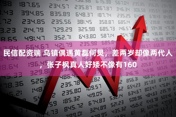 民信配资端 乌镇偶遇黄磊何炅，差两岁却像两代人，张子枫真人好矮不像有160