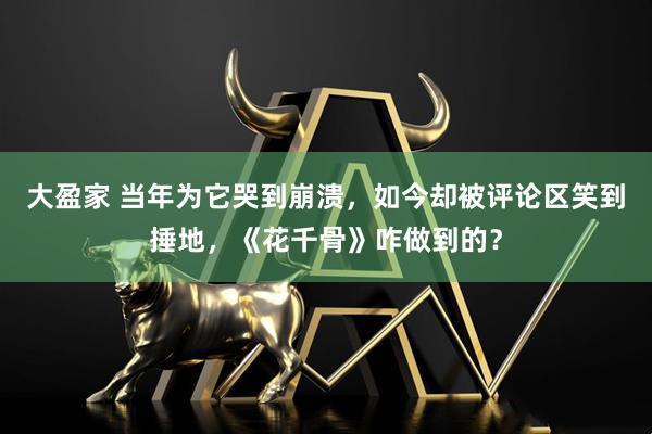 大盈家 当年为它哭到崩溃，如今却被评论区笑到捶地，《花千骨》咋做到的？