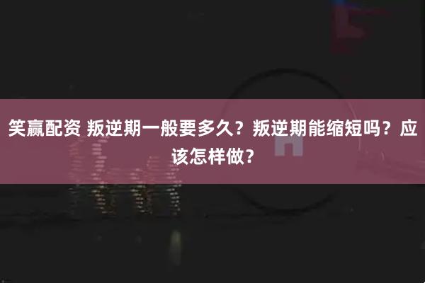 笑赢配资 叛逆期一般要多久？叛逆期能缩短吗？应该怎样做？