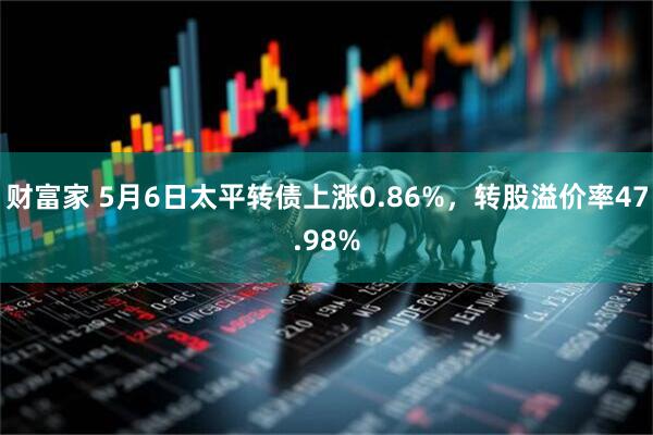 财富家 5月6日太平转债上涨0.86%，转股溢价率47.98%