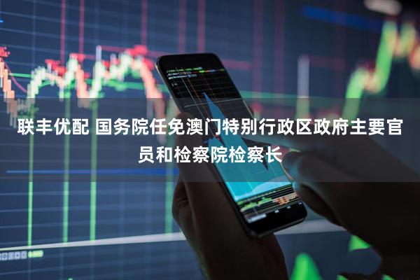 联丰优配 国务院任免澳门特别行政区政府主要官员和检察院检察长