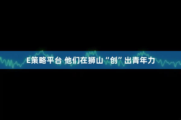 E策略平台 他们在狮山“创”出青年力