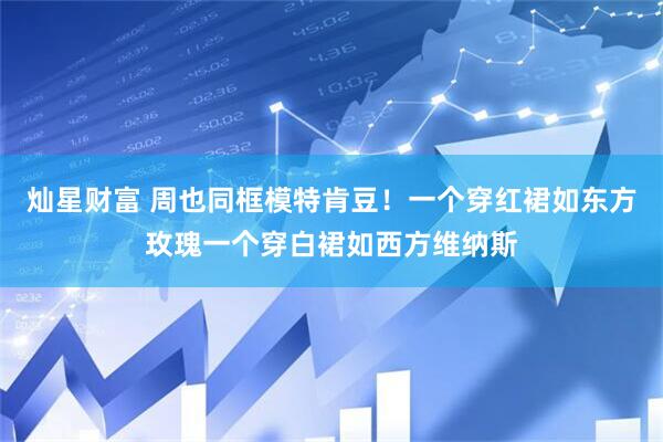 灿星财富 周也同框模特肯豆！一个穿红裙如东方玫瑰一个穿白裙如西方维纳斯