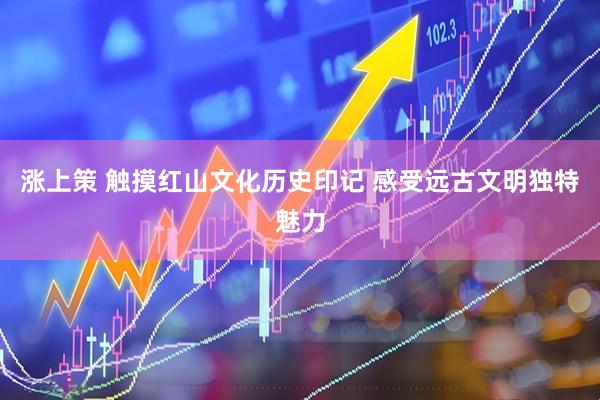 涨上策 触摸红山文化历史印记 感受远古文明独特魅力