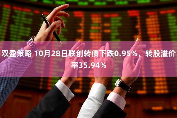 双盈策略 10月28日联创转债下跌0.95%，转股溢价率35.94%