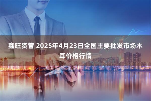 鑫旺资管 2025年4月23日全国主要批发市场木耳价格行情