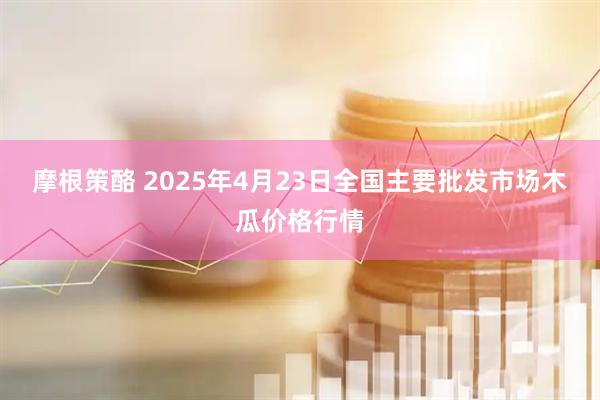 摩根策酪 2025年4月23日全国主要批发市场木瓜价格行情