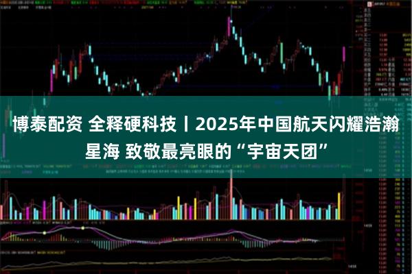 博泰配资 全释硬科技丨2025年中国航天闪耀浩瀚星海 致敬最亮眼的“宇宙天团”
