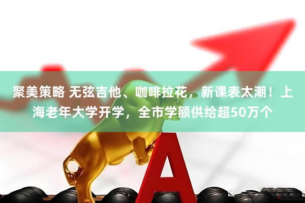 聚美策略 无弦吉他、咖啡拉花，新课表太潮！上海老年大学开学，全市学额供给超50万个