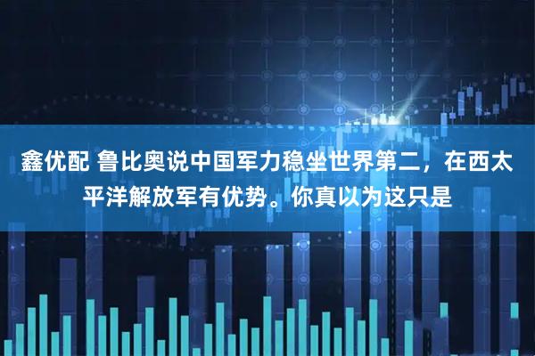 鑫优配 鲁比奥说中国军力稳坐世界第二，在西太平洋解放军有优势。你真以为这只是